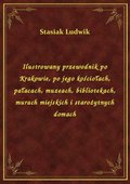 Ilustrowany przewodnik po Krakowie, po jego kościołach, pałacach, muzeach, bibliotekach, murach miejskich i starożytnych domach - ebook