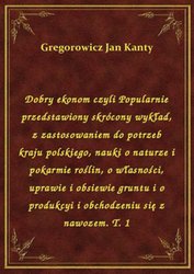 : Dobry ekonom czyli Popularnie przedstawiony skrócony wykład, z zastosowaniem do potrzeb kraju polskiego, nauki o naturze i pokarmie roślin, o własności, uprawie i obsiewie gruntu i o produkcyi i obchodzeniu się z nawozem. T. 1 - ebook